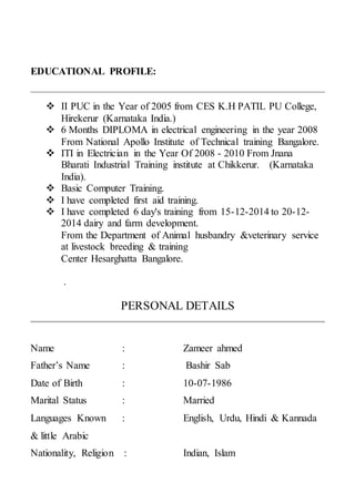 EDUCATIONAL PROFILE:
 II PUC in the Year of 2005 from CES K.H PATIL PU College,
Hirekerur (Karnataka India.)
 6 Months DIPLOMA in electrical engineering in the year 2008
From National Apollo Institute of Technical training Bangalore.
 ITI in Electrician in the Year Of 2008 - 2010 From Jnana
Bharati Industrial Training institute at Chikkerur. (Karnataka
India).
 Basic Computer Training.
 I have completed first aid training.
 I have completed 6 day's training from 15-12-2014 to 20-12-
2014 dairy and farm development.
From the Department of Animal husbandry &veterinary service
at livestock breeding & training
Center Hesarghatta Bangalore.
.
PERSONAL DETAILS
Name : Zameer ahmed
Father’s Name : Bashir Sab
Date of Birth : 10-07-1986
Marital Status : Married
Languages Known : English, Urdu, Hindi & Kannada
& little Arabic
Nationality, Religion : Indian, Islam
 