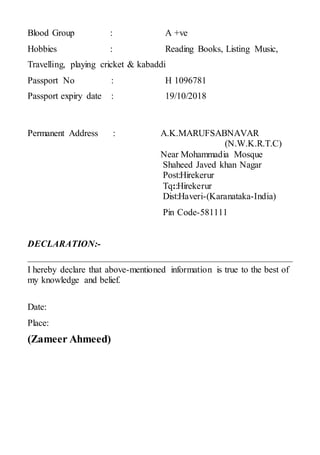 Blood Group : A +ve
Hobbies : Reading Books, Listing Music,
Travelling, playing cricket & kabaddi
Passport No : H 1096781
Passport expiry date : 19/10/2018
Permanent Address : A.K.MARUFSABNAVAR
(N.W.K.R.T.C)
Near Mohammadia Mosque
Shaheed Javed khan Nagar
Post:Hirekerur
Tq::Hirekerur
Dist:Haveri-(Karanataka-India)
Pin Code-581111
DECLARATION:-
I hereby declare that above-mentioned information is true to the best of
my knowledge and belief.
Date:
Place:
(Zameer Ahmeed)
 