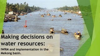 Making decisions on
water resources:
IWRM and implementation in the
Mekong basin.
 