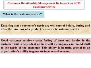 Customer Relationship Management Its impact on SCM
Customer service
What is the customer service?
Ensuring that a customer’s needs are well care of before, during and
after the purchase of a product or service is customer service
Good customer service creates feeling of trust and loyalty in the
customer and is dependent on how well a company can mould itself
to the needs of the customer. This ability is in turn, crucial to an
organization's ability to generate income and revenue
 