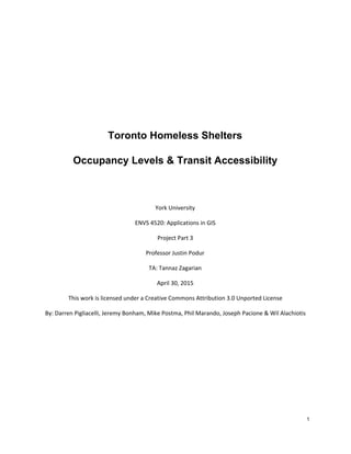   
 
 
 
 
 
 
Toronto Homeless Shelters  
Occupancy Levels & Transit Accessibility  
 
York University
ENVS 4520: Applications in GIS
Project Part 3
Professor Justin Podur
TA: Tannaz Zagarian
April 30, 2015
This work is licensed under a Creative Commons Attribution 3.0 Unported License
By: Darren Pigliacelli, Jeremy Bonham, Mike Postma, Phil Marando, Joseph Pacione & Wil Alachiotis
1 
 