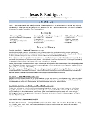 Jesus E. Rodriguez
7040 Avenida Encinas #104-260  Carlsbad, CA92011  (760) 522-3200  eliasjrod@gmail.com
O B J E C T I V E
Secure a position with a top level organization that has a strongemphasis on deliveringquality service. And to utilize
my experience, knowledge and servicefoundation; whileworking with a team that encourages and rewards those who
take on challenges and exceed the client’s expectations.
Key Skills
-Bilingual English/Spanish - Construction/Demolition Project Management - Bidding/Estimating/Proposals
- Subcontractor/Crew Management - Site Safety/OSHA Compliance - Communication
- Negotiation - Product Delivery - Allocating Resources
- Heavy Equipment Operation - Phone/Security System Installation - Cabling & Terminating
- Mac OS X - Microsoft Office - QuickBooks
Employer History
PARADISE LANDSCAPE — President/Owner, 4/99 to Present
Responsibilities include organizing activities withclients and resource allocating to meet project goals. Develop newbusiness
proposalsandclient relationships. Provide excellent quality supervision andcompliance engagement to assignedprojects and crew
leaders. Analyze, identifyandresolve anypossible program deficiencies throughout the project life cycle.
Meet andexceed customer expectations interms oftimeliness, cost effectiveness, andqualityinthe products andservices that are
delivered. Developed working relationships with vendors, sub-contractors, inspectors, andpublic work supervisorypersonnel. Fully
responsible for the completionof all projects andservices providedbythe company.
Liaison and coordinator betweencontractors, public works officials, andcustomers for multiple contracts over a period exceedingten
years. Evaluate vendors’ and subcontractors’ performance regularlyto maintaincompetitive pricing. Evaluations based ondelivered
price points, product quality, and availability.
Trained all employees onOSHA regulations andperformed regular inspections at job sites insuringsafetyobjectives were being met
with bothemployees andOSHA representatives. Constructedandmaintainedregular tailgate employee meetings to reinforce the
existingstandards andallow for sound boarding withthe employees onanypossible safetyconcerns.
MW SERVICES — Project Manager, 4/14 to 10/14
Managed all exterior elements including but not limited to grading, drainage, walls,fountains, cisterns, logistics, safety, forecasting and bids.
On the interior of the project I managed the tile, plaster, and assisted with the electrical. I also managed all the tech for the project. This
included but was not limited to all communications, security and main server room for the Temecula project.
BEAL NETWORK SOLUTIONS — Technician and Team Leader, 2/09 to 4/10
Project LeadTechnicianfor several remodel, conversions andpilot projects. Scope of work included but was not limitedto the
Longs/CVSconversions, Target remodels, FedEx expansions, CarMax expansions, Dollar Tree installations, RadioShack Kiosks,
Starbucks andCostco. Working throughout California and Hawaii to upgrade storescommunications, point of sale, security,
designingstore layout, managing technicians to complete all phases of conversions and resets, trouble shooting and fulfilling the
needs of all partiesincluded.
FOUR SEASONS RESORT — Concierge, 1/99 to 2/00
Achieving the impossible as a concierge for a 350 guest luxury resort and spa with time share. Responsible for setting
the tone and image of the hotel, exercising judgment while handling guest inquiries, and respecting privacy and
a nonymity of guests.
 