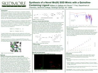 Synthesis of a Novel Mn(III) SOD Mimic with a Quinoline-
Containing Ligand William A. Gallopp and Steven T. Frey; Department of
Chemistry, Skidmore College, Saratoga Springs, NY 12866
Introduction
Superoxide (O2
• -
), a highly reactive oxygen species, is a byproduct of naturally
occurring respiratory processes. However, in high concentrations superoxide has
been associated with, diabetes, neurodegenerative diseases, tumor formation, and
genetic mutations. Fortunately, we have evolved an effective defense system against
the toxicity of O2
• -
, which includes the superoxide dismutase (SOD) and catalase
enzymes. Generally there are three groups of SOD; each having a different metal in
the active site. These SODs are known as Cu-ZnSOD, MnSOD and FeSOD.1-3
In the active site of the MnSOD enzyme a Mn ion is coordinated by three histidine
and an aspartate (Figure 1). A fifth coordination site is occupied by water. The
mechanism for the dismutation of O2
•-
involves the reduction of Mn(III) to Mn(II) by
O2
-
which is in turn oxidized to O2 (Equation 1). The Mn(II) ion is then oxidized
back to Mn(III) by reaction with another equivalent of O2
-
, which undergoes
reduction to form H2O2 (Equation 2).3
Mn(III) + O2
•-
 Mn(II) + O2 (1)
Mn(II) + O2
•-
 Mn(III) + H2O2 (2)
A number of Mn(III) chelate complexes have been synthesized as SOD mimics.
Mn(III) SOD mimic are most suitable since the Mn (III) ion has low toxicity relative
to other metal ions and it is less likely than other metal ions to react H2O2 to form
OH•-
, another harmful ion. 3
The goal of our project is to synthesize a manganese(III) SOD mimic with a
tetradentate ligand containing quinoline moieties. We have achieved the synthesis of
the tetradentate ligand and its Mn(III) SOD mimic.
Methods
Acknowledgement. Thank you to Skidmore College for the resources and funding for this project.
A special thanks to Frey research group for their guidance, support and contributions.
References
1. Stroz, P: Reactive Oxygen Species in Tumor Progression. Frontiers in Bioscience. 10, 1881-
1896 (2005)
2. Miriyala, S; Spasojevic, I; Tovmasyan, A; Salvemini, D; Vujaskovic, Z; St. Clair, D; Batinic-
Haberle, I: Manganese superoxide dismutase, MnSOD and its mimics. Biochimica et Biophysica
Acta. 1822, 794-814 (2012)
3. Iranzo, O: Manganese complexes displaying superoxide dismutase activity: A balance between
different factors. Bioorganic Chemistry. 39, 73-87 (2011)
Scheme 1. Synthesis of DQEA ligand
Synthesis of Di-quinoline ethanolamine ligand (DQEA)
The synthesis of DQEA was achieved in a one step reaction (Scheme 1). To
synthesize the ligand, 5.00g (23.35mmol) 2-(chloromethyl)quinolineHCl were
dissolved in 10 mL DI H2O, followed by the drop-wise addition of 1.887g
(46.71mmol) NaOH to neutralize any generated HCl. The addition was done in an
ice bath to maintain the temperature at 0 °C. The addition of NaOH produced a
white/pink solid suspension. Next, 0.714g (11.68mmol) ethanolamine dissolved in
20 mL methylene chloride was added to the suspension. This addition initiated a
separation into a clear red-brown organic layer and a clear colorless aqueous layer.
The mixture was then refluxed for 1 week, which resulted in a deeper red organic
layer. The reaction process was monitored by TLC. The organic layer was then
isolated using a separation funnel. The solution was rotary-evaporated to about 10
mL and refrigerated. This lead to the formation of a white precipitate. The crude
product was collected by vacuum filtration and washed with cold methylene
chloride. The final product was a white crystalline powder weighing 1.305 (Yield:
Synthesis of Mn(III) DQEA SOD Mimic
The synthesis of the Mn(III) DQEA SOD mimic was achieved in a one step reaction
(Scheme 2). First 0.200 g (0.582mmol) DQEA was dissolved in 20 mL ethanol
producing a clear green-yellow solution. Then, 0.156g (0.582mmol) manganese(III)
acetate dissolved in 5 mL ethanol was added drop-wise, producing a brown-red
solution. The solution was allowed to stir for 1 hr, followed by the removal of
ethanol by rotary-evaporation leaving a black solid. Recrystallization was used to
purify the solid. The solid was dissolved in a minimal amount of acetonitrile
followed by the drop-wise addition of ethyl ether, which acts as a knockout solvent.
The mixture was refrigerated for several days and then rotary evaporated to remove
the solvents. The final product was a brown-red crystalline weighing 0.109 g
(Yield: 32.55%)
Figure 2. NMR spectrum of DQEA ligand
Conclusion
In summary, we believe we have successfully synthesized the DQEA ligand by
characterization through H1
NMR and with it a novel Mn(III) complex which
exhibits SOD activity as demonstrated by the Fridovich assay.
Results and Discussion
Di-quinoline ethanolamine ligand NMR Spectroscopy
-CH2
Quinoline
-CH2
Ethanolamine
-ArH CH2Cl2
H2O
Scheme 2. Synthesis of Mn(III) DQEA SOD Mimic
Fridovich Assay
In this assay the Mn(III) DQEA SOD mimic will compete with cytochrome c for
superoxide. Upon successful interaction with the superoxide, the amount of
cytochrome c reduced will decrease, effectively decreasing the change in absorbance
over time. The assay revealed that the Mn(III) DQEA SOD mimic exhibited SOD
activity as the change in absorbance decreased as the concentration of the SOD
mimic increased (Figure 4).
Fridivoich Assay
In a cuvette, a 2mL solution was prepared containing phosphate buffer, xanthine,
cytochrome c, and catalase. Xanthine oxidase was then added to generate to
superoxide. The newly formed superoxide reduces cytochrome c initiating a color
change, which can be monitored by UV-Vis spectroscopy. The absorbance was then
measured over 2 minutes and the change in absorbance was determined. The assay
was repeated with varying concentrations of the Mn(III) DQEA SOD mimic.
Figure 4. Fridovich Assay of Mn(III) DQEA SOD mimic
Figure 1. Active site of Mn-SOD Enzyme
Figure 3. IR Characterization of DQEA and Mn(III) DQEA SOD Mimic. This demonstrates incorporation of the
DQEA ligand into the Mn(III) SOD mimic.
− Mn (III) SOD Mimic
− DQEA ligand
 