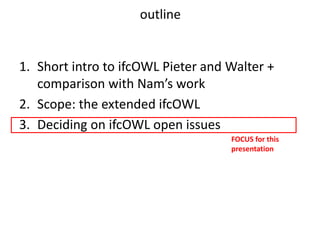 1. Short intro to ifcOWL Pieter and Walter +
comparison with Nam’s work
2. Scope: the extended ifcOWL
3. Deciding on ifcOWL open issues
FOCUS for this
presentation
outline
 