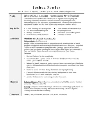 Joshua Fowler
9318 W. Louise Dr.  Peoria, AZ 85383  (623) 687-1513  jandjfowler@gmail.com
Profile SENIOR CLAIMS ADJUSTER – COMMERCIAL AUTO SPECIALTY
Dedicated insurance professional with 10 years of experience investigating and
processing automobile insurance claims. Excel in analyzing damages/causes,
interpreting policies and negotiating payment solutions. Effectively manage multiple,
high-priority projects and take pride in providing exemplary customer service.
Key Skills  Claims Handling and Investigations
 Risk Assessment and Mitigation
 Damage Assessment
 Evaluation of Liability Exposure
 Claims Reports and Documentation
 Policy Interpretation
 Confidential Records Management
 Licensed in all States
Experience FARMERS INSURANCE– Scottsdale, AZ
Claims Adjuster, 11/05 to present
Analyze claims to determine extent of company’s liability, make approval or denial
decisions and negotiate settlements with claimants in accordance with policy provisions.
Collaborate with insurance agents and interview claimants to correct errors, rectify
omissions and investigate questionable issues. Achieved the highest level pay grade in
Auto and Liability Claims. Currently working on Commercial Auto Claims.
Outcomes:
 Received Customer Service Award twice.
 Requested by Elite Agent to handle all claims for their Insureds because of the
service I provided their Insureds.
 Selected by Branch Manager to resolve complex claims-processing issues; handle the
majority of litigated claims; and handle all claims outside the immediate scope of our
department.
 Mentor to several new hires during their initial and ongoing training.
 Chosen by Management to travel to company headquarters to assist in the
development of the claims assignment program.
 Assisted the Catastrophe team during an out of State event.
Education Bachelor of Science, Major in Business Administration, 5/98  Mid-America Christian
University – Oklahoma City, OK
Training: Completed extensive training in auto insurance terminology (parts, repair and
medical procedures); SIU Training; Advance Auto Training; Advance Litigation
Training; and customer service training.
Computers HEART; CRN; Lotus Notes; Microsoft Excel, Word, PowerPoint
 