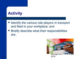 Basic Transport & Fleet
Management – © A Knipe,
201510
Activity
 Identify the various role players in transport
and fleet in your workplace; and
 Briefly describe what their responsibilities
are.
 