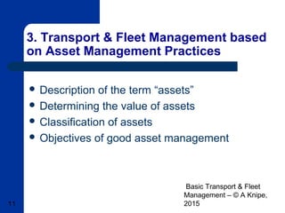 Basic Transport & Fleet
Management – © A Knipe,
201511
3. Transport & Fleet Management based
on Asset Management Practices
 Description of the term “assets”
 Determining the value of assets
 Classification of assets
 Objectives of good asset management
 