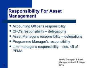Basic Transport & Fleet
Management – © A Knipe,
201512
Responsibility For Asset
Management
 Accounting Officer’s responsibility
 CFO’s responsibility – delegations
 Asset Manager’s responsibility – delegations
 Programme Manager’s responsibility
 Line-manager’s responsibility – sec. 45 of
PFMA
 