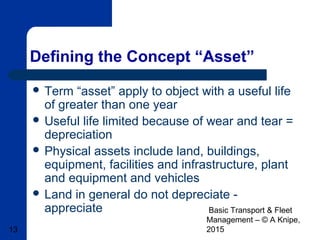 Basic Transport & Fleet
Management – © A Knipe,
201513
Defining the Concept “Asset”
 Term “asset” apply to object with a useful life
of greater than one year
 Useful life limited because of wear and tear =
depreciation
 Physical assets include land, buildings,
equipment, facilities and infrastructure, plant
and equipment and vehicles
 Land in general do not depreciate -
appreciate
 