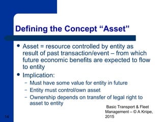 Basic Transport & Fleet
Management – © A Knipe,
201514
Defining the Concept “Asset”
 Asset = resource controlled by entity as
result of past transaction/event – from which
future economic benefits are expected to flow
to entity
 Implication:
– Must have some value for entity in future
– Entity must control/own asset
– Ownership depends on transfer of legal right to
asset to entity
 
