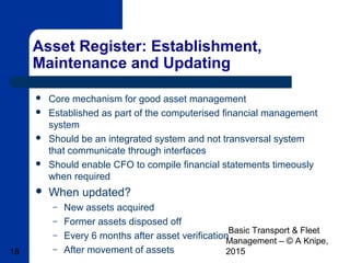 Basic Transport & Fleet
Management – © A Knipe,
201518
Asset Register: Establishment,
Maintenance and Updating
 Core mechanism for good asset management
 Established as part of the computerised financial management
system
 Should be an integrated system and not transversal system
that communicate through interfaces
 Should enable CFO to compile financial statements timeously
when required
 When updated?
– New assets acquired
– Former assets disposed off
– Every 6 months after asset verification
– After movement of assets
 