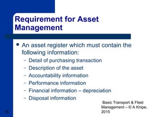 Basic Transport & Fleet
Management – © A Knipe,
201519
Requirement for Asset
Management
 An asset register which must contain the
following information:
– Detail of purchasing transaction
– Description of the asset
– Accountability information
– Performance information
– Financial information – depreciation
– Disposal information
 