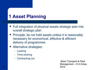 Basic Transport & Fleet
Management – © A Knipe,
201521
1 Asset Planning
 Full integration of physical assets strategic plan into
overall strategic plan
 Principle: do not hold assets unless it is reasonably
necessary for economical, effective & efficient
delivery of programmes
 Alternative strategies:
– Leasing
– Time-sharing
– Contracting out
 