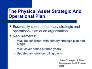 Basic Transport & Fleet
Management – © A Knipe,
201522
The Physical Asset Strategic And
Operational Plan
 Essentially subset of primary strategic and
operational plan of an organisation
 Requirements:
– Must be consistent with primary strategic plan and
MTEF
– Must cover period of three years
– Updated annually on rolling basis
 