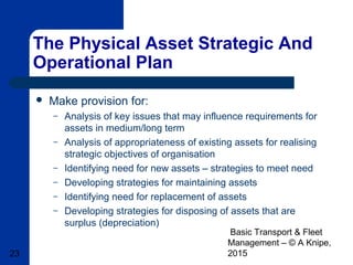 Basic Transport & Fleet
Management – © A Knipe,
201523
The Physical Asset Strategic And
Operational Plan
 Make provision for:
– Analysis of key issues that may influence requirements for
assets in medium/long term
– Analysis of appropriateness of existing assets for realising
strategic objectives of organisation
– Identifying need for new assets – strategies to meet need
– Developing strategies for maintaining assets
– Identifying need for replacement of assets
– Developing strategies for disposing of assets that are
surplus (depreciation)
 