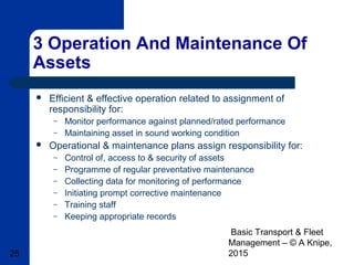 Basic Transport & Fleet
Management – © A Knipe,
201525
3 Operation And Maintenance Of
Assets
 Efficient & effective operation related to assignment of
responsibility for:
– Monitor performance against planned/rated performance
– Maintaining asset in sound working condition
 Operational & maintenance plans assign responsibility for:
– Control of, access to & security of assets
– Programme of regular preventative maintenance
– Collecting data for monitoring of performance
– Initiating prompt corrective maintenance
– Training staff
– Keeping appropriate records
 