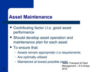 Basic Transport & Fleet
Management – © A Knipe,
201526
Asset Maintenance
 Contributing factor i.t.o. good asset
performance
 Should develop asset operation and
maintenance plan for each asset
 To ensure that:
– Assets remain appropriate i.t.o requirements
– Are optimally utilised
– Maintained at lowest possible costs
 