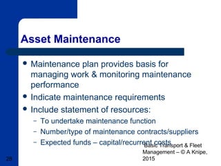 Basic Transport & Fleet
Management – © A Knipe,
201528
Asset Maintenance
 Maintenance plan provides basis for
managing work & monitoring maintenance
performance
 Indicate maintenance requirements
 Include statement of resources:
– To undertake maintenance function
– Number/type of maintenance contracts/suppliers
– Expected funds – capital/recurrent costs
 