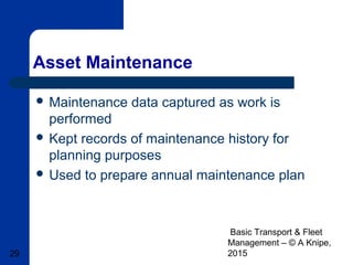 Basic Transport & Fleet
Management – © A Knipe,
201529
Asset Maintenance
 Maintenance data captured as work is
performed
 Kept records of maintenance history for
planning purposes
 Used to prepare annual maintenance plan
 