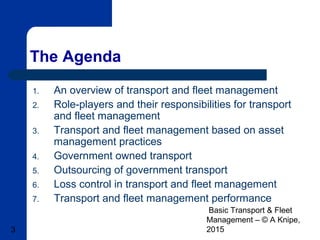 Basic Transport & Fleet
Management – © A Knipe,
20153
The Agenda
1. An overview of transport and fleet management
2. Role-players and their responsibilities for transport
and fleet management
3. Transport and fleet management based on asset
management practices
4. Government owned transport
5. Outsourcing of government transport
6. Loss control in transport and fleet management
7. Transport and fleet management performance
 