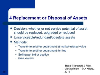 Basic Transport & Fleet
Management – © A Knipe,
201530
4 Replacement or Disposal of Assets
 Decision: whether or not service potential of asset
should be replaced, upgraded or reduced
 Unserviceable/redundant/obsolete assets
 Methods:
– Transfer to another department at market-related value
– Transfer to another department for free
– Selling per bid or auction
– (Issue voucher)
 