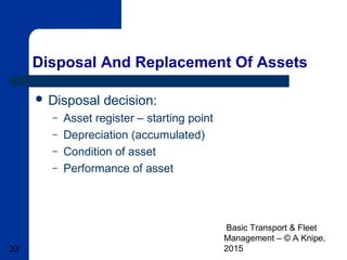 Basic Transport & Fleet
Management – © A Knipe,
201533
Disposal And Replacement Of Assets
 Disposal decision:
– Asset register – starting point
– Depreciation (accumulated)
– Condition of asset
– Performance of asset
 