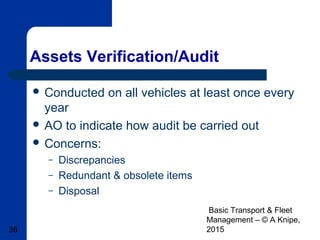Basic Transport & Fleet
Management – © A Knipe,
201536
Assets Verification/Audit
 Conducted on all vehicles at least once every
year
 AO to indicate how audit be carried out
 Concerns:
– Discrepancies
– Redundant & obsolete items
– Disposal
 