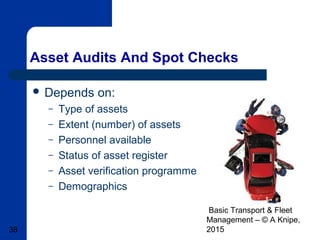 Basic Transport & Fleet
Management – © A Knipe,
201538
Asset Audits And Spot Checks
 Depends on:
– Type of assets
– Extent (number) of assets
– Personnel available
– Status of asset register
– Asset verification programme
– Demographics
 