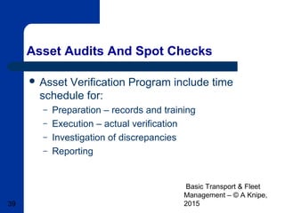 Basic Transport & Fleet
Management – © A Knipe,
201539
Asset Audits And Spot Checks
 Asset Verification Program include time
schedule for:
– Preparation – records and training
– Execution – actual verification
– Investigation of discrepancies
– Reporting
 