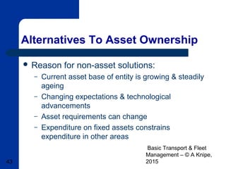 Basic Transport & Fleet
Management – © A Knipe,
201543
Alternatives To Asset Ownership
 Reason for non-asset solutions:
– Current asset base of entity is growing & steadily
ageing
– Changing expectations & technological
advancements
– Asset requirements can change
– Expenditure on fixed assets constrains
expenditure in other areas
 