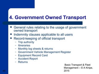Basic Transport & Fleet
Management – © A Knipe,
201545
4. Government Owned Transport
 General rules relating to the usage of government
owned transport
 Indemnity clauses applicable to all users
 Record-keeping of official transport
– Trip authority
– Itineraries
– Monthly log sheets & returns
– Government Vehicle Management Register
– Equipment Record Card
– Accident Report
– Returns
 
