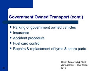 Basic Transport & Fleet
Management – © A Knipe,
201546
Government Owned Transport (cont.)
 Parking of government owned vehicles
 Insurance
 Accident procedure
 Fuel card control
 Repairs & replacement of tyres & spare parts
 