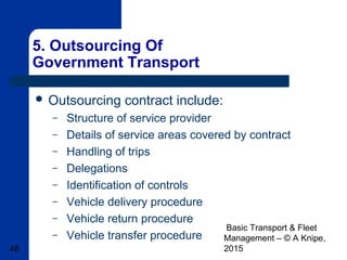 Basic Transport & Fleet
Management – © A Knipe,
201548
5. Outsourcing Of
Government Transport
 Outsourcing contract include:
– Structure of service provider
– Details of service areas covered by contract
– Handling of trips
– Delegations
– Identification of controls
– Vehicle delivery procedure
– Vehicle return procedure
– Vehicle transfer procedure
 