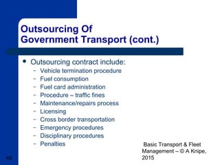 Basic Transport & Fleet
Management – © A Knipe,
201549
Outsourcing Of
Government Transport (cont.)
 Outsourcing contract include:
– Vehicle termination procedure
– Fuel consumption
– Fuel card administration
– Procedure – traffic fines
– Maintenance/repairs process
– Licensing
– Cross border transportation
– Emergency procedures
– Disciplinary procedures
– Penalties
 