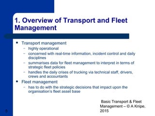 Basic Transport & Fleet
Management – © A Knipe,
20155
1. Overview of Transport and Fleet
Management
 Transport management
– highly operational
– concerned with real-time information, incident control and daily
disciplines
– summarises data for fleet management to interpret in terms of
strategic fleet policies
– handles the daily crises of trucking via technical staff, drivers,
crews and accountants
 Fleet management
– has to do with the strategic decisions that impact upon the
organisation’s fleet asset base
 