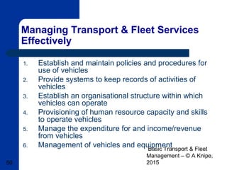 Basic Transport & Fleet
Management – © A Knipe,
201550
Managing Transport & Fleet Services
Effectively
1. Establish and maintain policies and procedures for
use of vehicles
2. Provide systems to keep records of activities of
vehicles
3. Establish an organisational structure within which
vehicles can operate
4. Provisioning of human resource capacity and skills
to operate vehicles
5. Manage the expenditure for and income/revenue
from vehicles
6. Management of vehicles and equipment
 