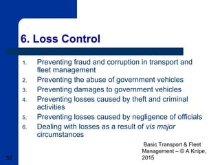 Basic Transport & Fleet
Management – © A Knipe,
201552
6. Loss Control
1. Preventing fraud and corruption in transport and
fleet management
2. Preventing the abuse of government vehicles
3. Preventing damages to government vehicles
4. Preventing losses caused by theft and criminal
activities
5. Preventing losses caused by negligence of officials
6. Dealing with losses as a result of vis major
circumstances
 