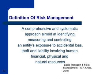 Basic Transport & Fleet
Management – © A Knipe,
201553
Definition Of Risk Management
A comprehensive and systematic
approach aimed at identifying,
measuring and controlling
an entity’s exposure to accidental loss,
theft and liability involving human,
financial, physical and
natural resources
 
