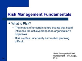 Basic Transport & Fleet
Management – © A Knipe,
201554
Risk Management Fundamentals
 What is Risk?
– The impact of uncertain future events that could
influence the achievement of an organisation’s
objectives
– Risk creates uncertainty and makes planning
difficult
 