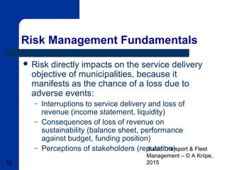 Basic Transport & Fleet
Management – © A Knipe,
201555
Risk Management Fundamentals
 Risk directly impacts on the service delivery
objective of municipalities, because it
manifests as the chance of a loss due to
adverse events:
– Interruptions to service delivery and loss of
revenue (income statement, liquidity)
– Consequences of loss of revenue on
sustainability (balance sheet, performance
against budget, funding position)
– Perceptions of stakeholders (reputation)
 