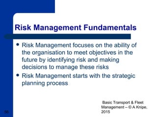 Basic Transport & Fleet
Management – © A Knipe,
201556
Risk Management Fundamentals
 Risk Management focuses on the ability of
the organisation to meet objectives in the
future by identifying risk and making
decisions to manage these risks
 Risk Management starts with the strategic
planning process
 