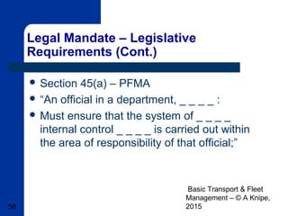 Basic Transport & Fleet
Management – © A Knipe,
201558
Legal Mandate – Legislative
Requirements (Cont.)
 Section 45(a) – PFMA
 “An official in a department, _ _ _ _ :
 Must ensure that the system of _ _ _ _
internal control _ _ _ _ is carried out within
the area of responsibility of that official;”
 