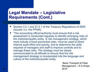 Basic Transport & Fleet
Management – © A Knipe,
201559
Legal Mandate – Legislative
Requirements (Cont.)
 Section 3.2.1 and 27.2.1 of the Treasury Regulations of 2005
(issued i.t.o. the PFMA)
 “The accounting officer/authority must ensure that a risk
assessment is conducted regularly to identify emerging risks of
the institution/public entity. A risk management strategy, which
must include a fraud prevention plan, must be used to direct
internal audit effort and priority, and to determine the skills
required of managers and staff to improve controls and to
manage these risks. The strategy must be clearly
communicated to all officials to ensure that the risk
management strategy is incorporated into the language and
culture of the institution/public entity.
 