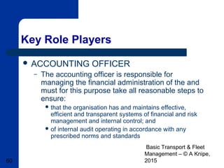 Basic Transport & Fleet
Management – © A Knipe,
201560
Key Role Players
 ACCOUNTING OFFICER
– The accounting officer is responsible for
managing the financial administration of the and
must for this purpose take all reasonable steps to
ensure:
 that the organisation has and maintains effective,
efficient and transparent systems of financial and risk
management and internal control; and
 of internal audit operating in accordance with any
prescribed norms and standards
 