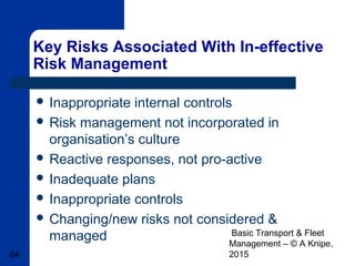 Basic Transport & Fleet
Management – © A Knipe,
201564
Key Risks Associated With In-effective
Risk Management
 Inappropriate internal controls
 Risk management not incorporated in
organisation’s culture
 Reactive responses, not pro-active
 Inadequate plans
 Inappropriate controls
 Changing/new risks not considered &
managed
 