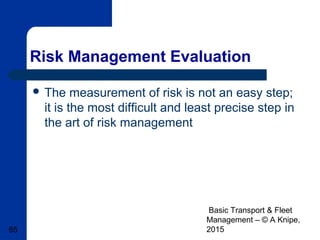 Basic Transport & Fleet
Management – © A Knipe,
201565
Risk Management Evaluation
 The measurement of risk is not an easy step;
it is the most difficult and least precise step in
the art of risk management
 