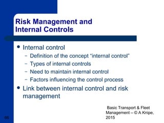 Basic Transport & Fleet
Management – © A Knipe,
201566
Risk Management and
Internal Controls
 Internal control
– Definition of the concept “internal control”
– Types of internal controls
– Need to maintain internal control
– Factors influencing the control process
 Link between internal control and risk
management
 