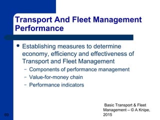 Basic Transport & Fleet
Management – © A Knipe,
201569
Transport And Fleet Management
Performance
 Establishing measures to determine
economy, efficiency and effectiveness of
Transport and Fleet Management
– Components of performance management
– Value-for-money chain
– Performance indicators
 