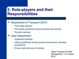 Basic Transport & Fleet
Management – © A Knipe,
20157
2. Role-players and their
Responsibilities
 Department of Transport (DoT)
– Formulate policies
– Formulate guidelines & best practice documents
– Provide vehicles
 User Department
– Implement policies
– Utilise guidelines & best practice documents, develop
procedures
– Ensure optimal use of vehicles
 