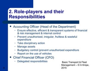 Basic Transport & Fleet
Management – © A Knipe,
20158
2. Role-players and their
Responsibilities
 Accounting Officer (Head of the Department)
– Ensure effective, efficient & transparent systems of financial
& risk management & internal control
– Prevent unauthorised, irregular, fruitless & wasteful
expenditure
– Take disciplinary action
– Manage assets
– Budgetary control (prevent unauthorised expenditure
– Report on the use of vehicles
 Chief Financial Officer (CFO)
– Delegated responsibilities
 
